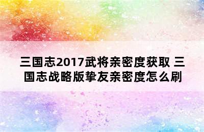 三国志2017武将亲密度获取 三国志战略版挚友亲密度怎么刷